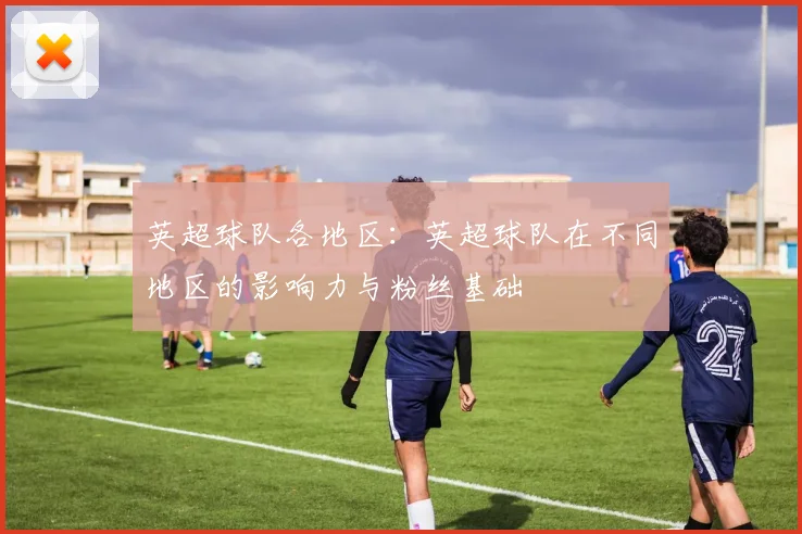 英超球队各地区：英超球队在不同地区的影响力与粉丝基础